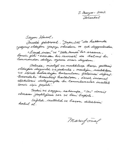 <p><strong>Resim </strong><strong>4.</strong> Maruf Önal ın Doğan Hasol a yazdığı mektup. “Sayın  Hasol, İncelik göstererek, Yapı 246 da hakkımda yazmış olduğun yazıyı okudum  ve çok duygulandım. Örnek insan ve Usta Mimarlar arasına, benim gibi  sıradan bir mimarı da katmış bulunmandan dolayı ayrıca onur duydum. Aslında;  mesleğe ve meslektaşa karşı göstermiş olduğun duyarlık ve yakınlık, mesleğin,  meslektaşın ve içinde bulunduğun kurumların gelişmesi doğrultusundaki  kesintisiz katkıların, örnek insancıl ilişkilerin dolayısıyla bu tanımlamalar  öncelikle senin için geçerli… Seçkin ve saygın şahsınıza, sen demiş olmamı yaşlılığıma  ver ve beni bağışla… Sağlık, mutluluk ve başarı dileklerimi kabul et. Maruf  Önal”</p>